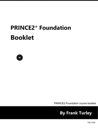 PRINCE2®
Foundation
Booklet
By Frank Turley
PRINCE2 Foundation course booklet
Ver 0.5e
 