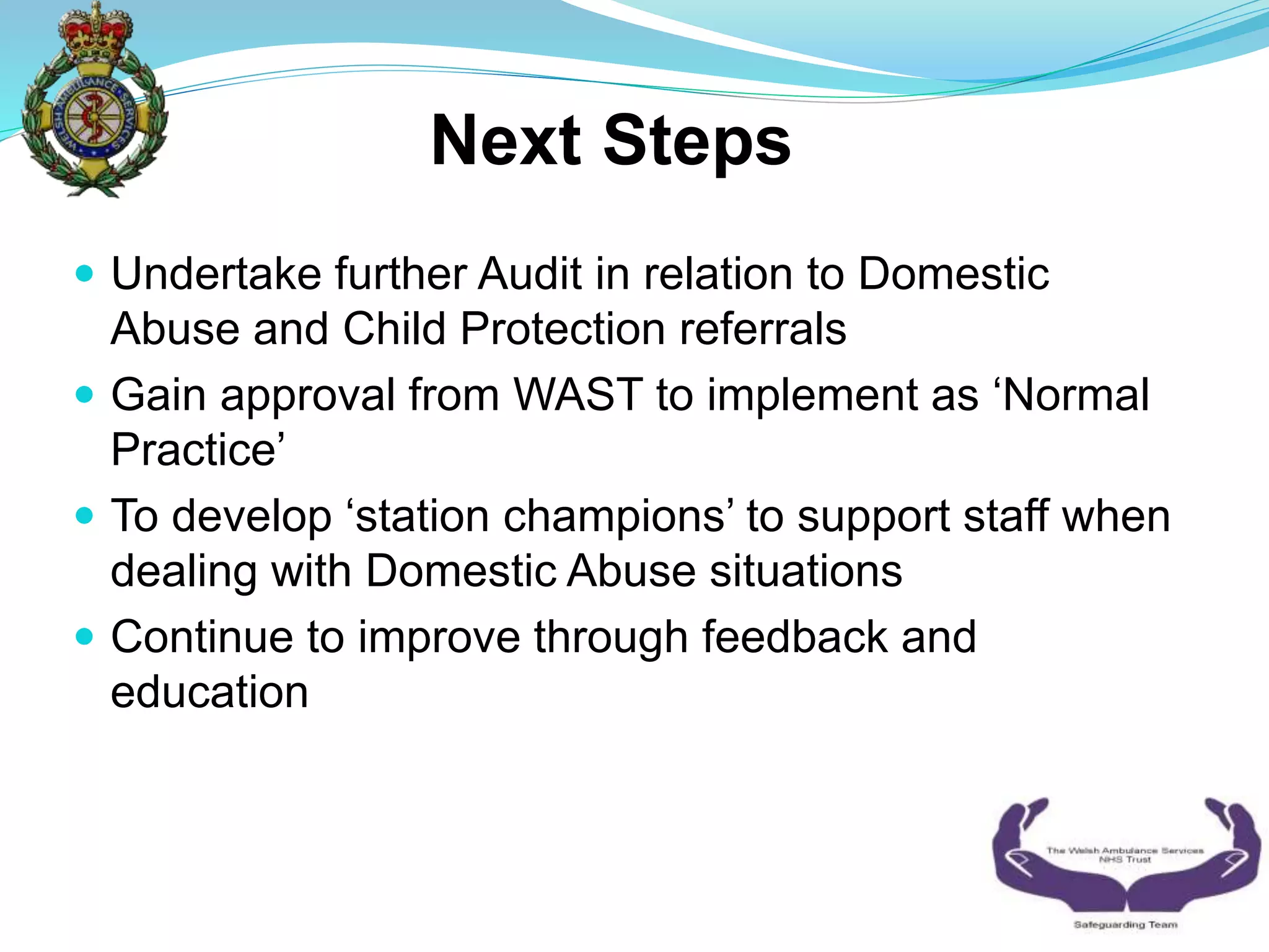  Undertake further Audit in relation to Domestic
Abuse and Child Protection referrals
 Gain approval from WAST to implement as ‘Normal
Practice’
 To develop ‘station champions’ to support staff when
dealing with Domestic Abuse situations
 Continue to improve through feedback and
education
Next Steps
 