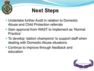 ? Undertake further Audit in relation to Domestic
Abuse and Child Protection referrals
? Gain approval from WAST to implement as Normal
Practice
? To develop station champions to support staff when
dealing with Domestic Abuse situations
? Continue to improve through feedback and
education
Next Steps
 