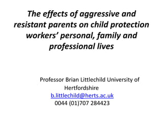 The effects of aggressive and
resistant parents on child protection
workers’ personal, family and
professional lives
Professor Brian Littlechild University of
Hertfordshire
b.littlechild@herts.ac.uk
0044 (01)707 284423
 