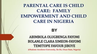 PARENTAL CARE IS CHILD
CARE: FAMILY
EMPOWERMENT AND CHILD
CARE IN NIGERIA
BY
ABIMBOLA OLUGBENGA FAYOMI
BOLANLE CLARA SIMEON-FAYOMI
TEMITOPE FAVOUR JIBOYE
(Obafemi Awolowo University, Ile-Ife, Osun State, Nigeria)
 