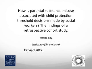 How is parental substance misuse
associated with child protection
threshold decisions made by social
workers? The findings of a
retrospective cohort study.
Jessica Roy
jessica.roy@bristol.ac.uk
13th April 2015
 
