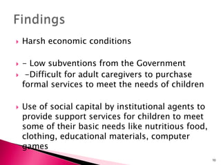  Harsh economic conditions
 - Low subventions from the Government
 -Difficult for adult caregivers to purchase
formal services to meet the needs of children
 Use of social capital by institutional agents to
provide support services for children to meet
some of their basic needs like nutritious food,
clothing, educational materials, computer
games
10
 