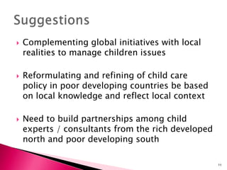  Complementing global initiatives with local
realities to manage children issues
 Reformulating and refining of child care
policy in poor developing countries be based
on local knowledge and reflect local context
 Need to build partnerships among child
experts / consultants from the rich developed
north and poor developing south
11
 
