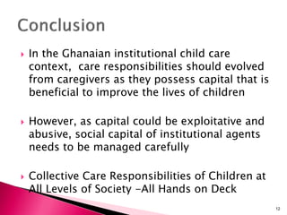  In the Ghanaian institutional child care
context, care responsibilities should evolved
from caregivers as they possess capital that is
beneficial to improve the lives of children
 However, as capital could be exploitative and
abusive, social capital of institutional agents
needs to be managed carefully
 Collective Care Responsibilities of Children at
All Levels of Society -All Hands on Deck
12
 