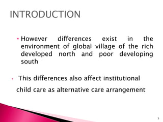 • However differences exist in the
environment of global village of the rich
developed north and poor developing
south
• This differences also affect institutional
child care as alternative care arrangement
being
3
 