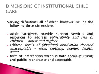 Varying definitions all of which however include the
following three dimensions:
• Adult caregivers provide support services and
resources to address vulnerability and risk of
children - abuse and neglect
• address levels of (absolute) deprivation deemed
unacceptable – food, clothing, shelter, health,
water
• form of intervention which is both social-(cultural)
and public in character and acceptable
4
 