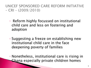 ◦ Reform highly focussed on institutional
child care and less on fostering and
adoption
◦ Suggesting a freeze on establishing new
institutional child care in the face
deepening poverty of families
◦ Nonetheless, institutional care is rising in
Ghana especially private children homes
6
 