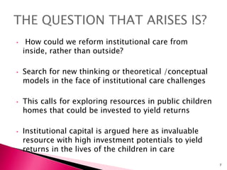 • How could we reform institutional care from
inside, rather than outside?
• Search for new thinking or theoretical /conceptual
models in the face of institutional care challenges
• This calls for exploring resources in public children
homes that could be invested to yield returns
• Institutional capital is argued here as invaluable
resource with high investment potentials to yield
returns in the lives of the children in care
7
 
