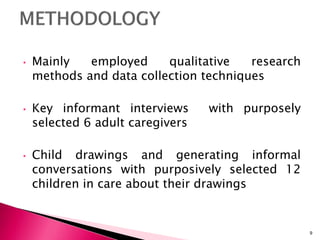 • Mainly employed qualitative research
methods and data collection techniques
• Key informant interviews with purposely
selected 6 adult caregivers
• Child drawings and generating informal
conversations with purposively selected 12
children in care about their drawings
9
 