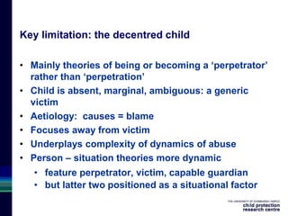 Key limitation: the decentred child
• Mainly theories of being or becoming a ‘perpetrator’
rather than ‘perpetration’
• Child is absent, marginal, ambiguous: a generic
victim
• Aetiology: causes = blame
• Focuses away from victim
• Underplays complexity of dynamics of abuse
• Person – situation theories more dynamic
• feature perpetrator, victim, capable guardian
• but latter two positioned as a situational factor
 