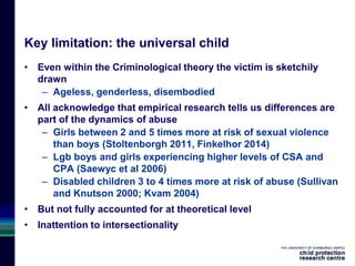 Key limitation: the universal child
• Even within the Criminological theory the victim is sketchily
drawn
– Ageless, genderless, disembodied
• All acknowledge that empirical research tells us differences are
part of the dynamics of abuse
– Girls between 2 and 5 times more at risk of sexual violence
than boys (Stoltenborgh 2011, Finkelhor 2014)
– Lgb boys and girls experiencing higher levels of CSA and
CPA (Saewyc et al 2006)
– Disabled children 3 to 4 times more at risk of abuse (Sullivan
and Knutson 2000; Kvam 2004)
• But not fully accounted for at theoretical level
• Inattention to intersectionality
 