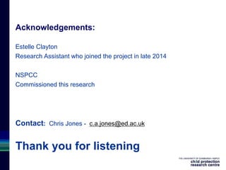 Acknowledgements:
Estelle Clayton
Research Assistant who joined the project in late 2014
NSPCC
Commissioned this research
Contact: Chris Jones - c.a.jones@ed.ac.uk
Thank you for listening
 