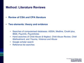 Method: Literature Reviews
• Review of CSA and CPA literature
• Two elements: theory and evidence
• Searches of computerised databases: ASSIA, Medline, Cinahl plus,
IBSS, PsycInfo, PsycArticles
• Hand searches of Child Abuse & Neglect, Child Abuse Review, Child
Maltreatment, and Trauma, Violence and Abuse
• Google scholar search
• Reference list searches
 
