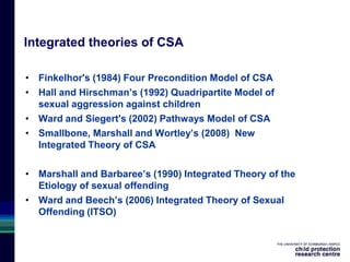 Integrated theories of CSA
• Finkelhor's (1984) Four Precondition Model of CSA
• Hall and Hirschman’s (1992) Quadripartite Model of
sexual aggression against children
• Ward and Siegert's (2002) Pathways Model of CSA
• Smallbone, Marshall and Wortley’s (2008) New
Integrated Theory of CSA
• Marshall and Barbaree’s (1990) Integrated Theory of the
Etiology of sexual offending
• Ward and Beech’s (2006) Integrated Theory of Sexual
Offending (ITSO)
 