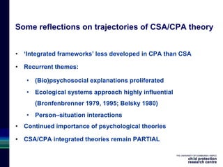 Some reflections on trajectories of CSA/CPA theory
• ‘Integrated frameworks’ less developed in CPA than CSA
• Recurrent themes:
• (Bio)psychosocial explanations proliferated
• Ecological systems approach highly influential
(Bronfenbrenner 1979, 1995; Belsky 1980)
• Person–situation interactions
• Continued importance of psychological theories
• CSA/CPA integrated theories remain PARTIAL
 