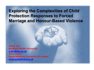 Exploring the Complexities of Child
Protection Responses to Forced
Marriage and Honour-Based Violence
Sukey Tarr
Sheffield Hallam University
s.tarr@shu.ac.uk
Anna Gupta
Royal Holloway, University of London
anna.gupta@rhul.ac.uk
 