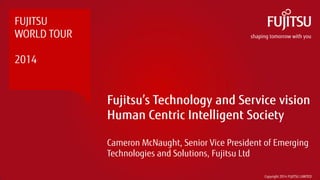 Fujitsu’s Technology and Service vision Human Centric Intelligent Society 
Cameron McNaught, Senior Vice President of Emerging Technologies and Solutions, Fujitsu Ltd 
FUJITSU 
WORLD TOUR 
2014 
Copyright 2014 FUJITSU LIMITED  