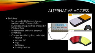 ALTERNATIVE ACCESS
• Switches
• Set up under Options -> Access
Method within Proloquo2Go
• Switch scanning must be enabled in
iPad controls
• Use screen as switch or external
switch(es)
• Companies offering iPad switch(es)
• Ablenet
• Inclusive TLC
• Zygo
• RJ Cooper
• Enabling Devices
 
