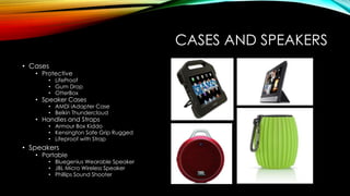 CASES AND SPEAKERS
• Cases
• Protective
• LifeProof
• Gum Drop
• OtterBox
• Speaker Cases
• AMDi iAdapter Case
• Belkin Thundercloud
• Handles and Straps
• Armour Box Kiddo
• Kensington Safe Grip Rugged
• Lifeproof with Strap
• Speakers
• Portable
• Bluegenius Wearable Speaker
• JBL Micro Wireless Speaker
• Phillips Sound Shooter
 