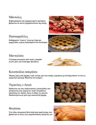 Μάντολες
Καβουρδισμένο και καραμελωμένο αμύγδαλο,
βρίσκεται σε πολλά ζαχαροπλαστεία της πόλης.
Πασταφρόλλες
Καθημερινό, 'εύκολο' γλυκό με ζύμη και
μαρμελάδα, ευρέως διαδεδομένο στα Επτάνησα.
Μαντολάτο
Γλύκισμα φτιαγμένο από ταχίνι, ασπράδι
αυγού, μέλι, και ολόκληρα αμύγδαλα.
Κουτσούλοι πιπεράτοι
Μικρές ζύμες από ζάχαρη, νερό, αλεύρι, μέλι και πιπέρι, ζυμωμένες με δύναμη ώσπου να γίνει η
ζύμη πολύ μαλακή. Ψήνονται στο φούρνο.
Τηγανίτες τ Αγιού
Πρόκειται για τους πασίγνωστους λουκουμάδες που
φτιάχνονται στη γιορτή του Αγίου Σπυρίδωνα,
προστάτη του νησιού, όπως το έθιμο τις απαιτεί.
Πασπαλίζονται με μέλι ή με κοπανιστή ζάχαρη.
Φογάτσα
Ένα είδος τσουρεκιού βενετσιάνικης προέλευσης, που
βρίσκεται σε όλους τους παραδοσιακούς φούρνους του
 