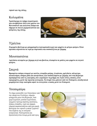 νησιού και της πόλης.
Κολομπίνα
Χριστόψωμο σε σχήμα περιστεριού,
που συνηθιζόταν πολύ στα χρόνια των
Βενετσιάνων και πωλείται ακόμα και
σήμερα σε πολλά ζαχαροπλαστεία και
φούρνους της πόλης.
Τζαλέτια
Ζυμωμένο βούτυρο με μπαρμπαρέλα (καλαμποκάλευρο) και ψημένο σε μέτριο φούρνο. Όταν
κρυώσει περνιόνται σε νερό με πορτοκάλι και πασπαλίζεται με ζάχαρη.
Μουσταστόνια
Αμύγδαλα αλεσμένα με ζάχαρη αυγά και βανίλια, πλασμένα σε μπάλες και ψημένα σε σιγανό
φούρνο.
Σπερνά
Βρασμένοι σπόροι σταριού με κανέλα, σταφίδα μαύρη, γλυκάνισο, αμύγδαλα, κόλιαντρο,
κουκουνάρια, σπόρια ρόδι και κουφετάκια, όλα πασπαλισμένα με ζάχαρη, που στη Κέρκυρα
προσφέρονται από τις εκκλησίες που γιορτάζουν τη μνήμη του Αγίου στους οποίους είναι
αφιερωμένες, μετά την πρωινή λειτουργία. Το όνομά τους μάλλον από τον Εσπερινό, επειδή παλιά
μοιράζονταν στην εκκλησία αφού τα ευλογούσε ο παπάς μετά τον Εσπερινό.
Τσιτσιμπύρα
Το σήμα κατατεθέν των Επτανήσων από
την εποχή των Εγγλέζων, σήμερα
φτιάχνεται μόνο στη Κέρκυρα. Από
χυμό λεμονιού, φυσικό λεμονέλαιο,
τριμμένο τζίντζερ άριστης ποιότητος,
άσπρες σταφίδες, νερό και ζάχαρη
σήμερα παρασκευάζεται από μια μικρή
βιοτεχνία του νησιού η οποία 'ζυμώνει'
στα καζάνια της το ιστορικό
αναψυκτικό. Νοστιμότατη και
δροσιστική είναι έτοιμη μετά από τρεις
 