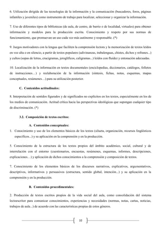 6. Utilización dirigida de las tecnologías de la información y la comunicación (buscadores, foros, páginas
infantiles y juveniles) como instrumento de trabajo para localizar, seleccionar y organizar la información.
7. Uso de diferentes tipos de bibliotecas (de aula, de centro, de barrio o de localidad, virtuales) para obtener
información y modelos para la producción escrita. Conocimiento y respeto por sus normas de
funcionamiento, que promuevan un uso cada vez más autónomo y responsable. (*)
9. Juegos motivadores con la lengua que faciliten la comprensión lectora y la memorización de textos leídos
en voz alta o en silencio, a partir de textos populares (adivinanzas, trabalenguas, chistes, dichos y refranes...)
y cultos (sopas de letras, crucigramas, jeroglíficos, caligramas...) leídos con fluidez y entonación adecuadas.
10. Localización de la información en textos documentales (enciclopedias, diccionarios, catálogos, folletos
de instrucciones…) y reelaboración de la información (síntesis, fichas, notas, esquemas, mapas
conceptuales, resúmenes…) para su utilización posterior.
C. Contenidos actitudinales:
8. Interpretación de sentidos figurados y de significados no explícitos en los textos, especialmente en los de
los medios de comunicación. Actitud crítica hacia las perspectivas ideológicas que supongan cualquier tipo
de discriminación. (*)
3.2. Composición de textos escritos:
A. Contenidos conceptuales:
1. Conocimiento y uso de los elementos básicos de los textos (silueta, organización, recursos lingüísticos
específicos...) y su aplicación en la comprensión y en la producción.
5. Conocimiento de la estructura de los textos propios del ámbito académico, social, cultural y de
interrelación con el entorno (cuestionarios, encuestas, resúmenes, esquemas, informes, descripciones,
explicaciones…) y aplicación de dichos conocimientos a la comprensión y composición de textos.
7. Conocimiento de los elementos básicos de los discursos narrativos, explicativos, argumentativos,
descriptivos, informativos y persuasivos (estructura, sentido global, intención...) y su aplicación en la
comprensión y en la producción.
B. Contenidos procedimentales:
2. Producción de textos escritos propios de la vida social del aula, como consolidación del sistema
lectoescritor para comunicar conocimientos, experiencias y necesidades (normas, notas, cartas, noticias,
trabajos de aula...) de acuerdo con las características propias de estos géneros.

10

 
