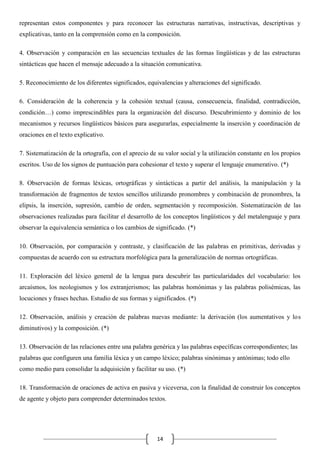 representan estos componentes y para reconocer las estructuras narrativas, instructivas, descriptivas y
explicativas, tanto en la comprensión como en la composición.
4. Observación y comparación en las secuencias textuales de las formas lingüísticas y de las estructuras
sintácticas que hacen el mensaje adecuado a la situación comunicativa.
5. Reconocimiento de los diferentes significados, equivalencias y alteraciones del significado.
6. Consideración de la coherencia y la cohesión textual (causa, consecuencia, finalidad, contradicción,
condición…) como imprescindibles para la organización del discurso. Descubrimiento y dominio de los
mecanismos y recursos lingüísticos básicos para asegurarlas, especialmente la inserción y coordinación de
oraciones en el texto explicativo.
7. Sistematización de la ortografía, con el aprecio de su valor social y la utilización constante en los propios
escritos. Uso de los signos de puntuación para cohesionar el texto y superar el lenguaje enumerativo. (*)
8. Observación de formas léxicas, ortográficas y sintácticas a partir del análisis, la manipulación y la
transformación de fragmentos de textos sencillos utilizando pronombres y combinación de pronombres, la
elipsis, la inserción, supresión, cambio de orden, segmentación y recomposición. Sistematización de las
observaciones realizadas para facilitar el desarrollo de los conceptos lingüísticos y del metalenguaje y para
observar la equivalencia semántica o los cambios de significado. (*)
10. Observación, por comparación y contraste, y clasificación de las palabras en primitivas, derivadas y
compuestas de acuerdo con su estructura morfológica para la generalización de normas ortográficas.
11. Exploración del léxico general de la lengua para descubrir las particularidades del vocabulario: los
arcaísmos, los neologismos y los extranjerismos; las palabras homónimas y las palabras polisémicas, las
locuciones y frases hechas. Estudio de sus formas y significados. (*)
12. Observación, análisis y creación de palabras nuevas mediante: la derivación (los aumentativos y los
diminutivos) y la composición. (*)
13. Observación de las relaciones entre una palabra genérica y las palabras específicas correspondientes; las
palabras que configuren una familia léxica y un campo léxico; palabras sinónimas y antónimas; todo ello
como medio para consolidar la adquisición y facilitar su uso. (*)
18. Transformación de oraciones de activa en pasiva y viceversa, con la finalidad de construir los conceptos
de agente y objeto para comprender determinados textos.

14

 