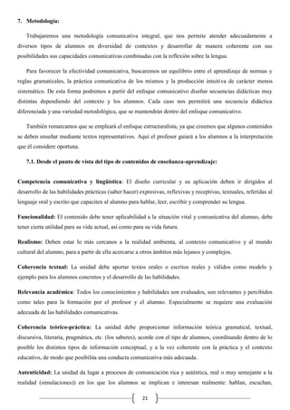 7. Metodología:
Trabajaremos una metodología comunicativa integral, que nos permite atender adecuadamente a
diversos tipos de alumnos en diversidad de contextos y desarrollar de manera coherente con sus
posibilidades sus capacidades comunicativas combinadas con la reflexión sobre la lengua.
Para favorecer la efectividad comunicativa, buscaremos un equilibrio entre el aprendizaje de normas y
reglas gramaticales, la práctica comunicativa de los mismos y la producción intuitiva de carácter menos
sistemático. De esta forma podremos a partir del enfoque comunicativo diseñar secuencias didácticas muy
distintas dependiendo del contexto y los alumnos. Cada caso nos permitirá una secuencia didáctica
diferenciada y una variedad metodológica, que se mantendrán dentro del enfoque comunicativo.
También remarcamos que se empleará el enfoque estructuralista, ya que creemos que algunos contenidos
se deben enseñar mediante textos representativos. Aquí el profesor guiará a los alumnos a la interpretación
que él considere oportuna.
7.1. Desde el punto de vista del tipo de contenidos de enseñanza-aprendizaje:

Competencia comunicativa y lingüística: El diseño curricular y su aplicación deben ir dirigidos al
desarrollo de las habilidades prácticas (saber hacer) expresivas, reflexivas y receptivas, textuales, referidas al
lenguaje oral y escrito que capaciten al alumno para hablar, leer, escribir y comprender su lengua.
Funcionalidad: El contenido debe tener aplicabilidad a la situación vital y comunicativa del alumno, debe
tener cierta utilidad para su vida actual, así como para su vida futura.
Realismo: Deben estar lo más cercanos a la realidad ambienta, al contexto comunicativo y al mundo
cultural del alumno, para a partir de ella acercarse a otros ámbitos más lejanos y complejos.
Coherencia textual: La unidad debe aportar textos orales o escritos reales y válidos como modelo y
ejemplo para los alumnos concretos y el desarrollo de las habilidades.
Relevancia académica: Todos los conocimientos y habilidades son evaluados, son relevantes y percibidos
como tales para la formación por el profesor y el alumno. Especialmente se requiere una evaluación
adecuada de las habilidades comunicativas.
Coherencia teórico-práctica: La unidad debe proporcionar información teórica gramatical, textual,
discursiva, literaria, pragmática, etc. (los saberes), acorde con el tipo de alumnos, coordinando dentro de lo
posible los distintos tipos de información conceptual, y a la vez coherente con la práctica y el contexto
educativo, de modo que posibilita una conducta comunicativa más adecuada.
Autenticidad: La unidad da lugar a procesos de comunicación rica y auténtica, real o muy semejante a la
realidad (simulaciones)) en los que los alumnos se implican e interesan realmente: hablan, escuchan,
21

 