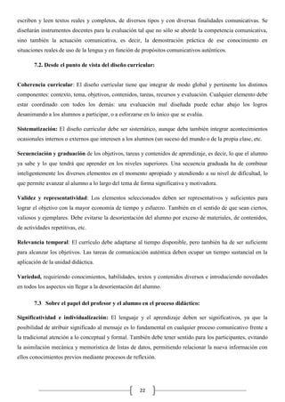 escriben y leen textos reales y completos, de diversos tipos y con diversas finalidades comunicativas. Se
diseñarán instrumentos docentes para la evaluación tal que no sólo se aborde la competencia comunicativa,
sino también la actuación comunicativa, es decir, la demostración práctica de ese conocimiento en
situaciones reales de uso de la lengua y en función de propósitos comunicativos auténticos.
7.2. Desde el punto de vista del diseño curricular:

Coherencia curricular: El diseño curricular tiene que integrar de modo global y pertinente los distintos
componentes: contexto, tema, objetivos, contenidos, tareas, recursos y evaluación. Cualquier elemento debe
estar coordinado con todos los demás: una evaluación mal diseñada puede echar abajo los logros
desanimando a los alumnos a participar, o a esforzarse en lo único que se evalúa.
Sistematización: El diseño curricular debe ser sistemático, aunque deba también integrar acontecimientos
ocasionales internos o externos que interesen a los alumnos (un suceso del mundo o de la propia clase, etc.
Secuenciación y graduación de los objetivos, tareas y contenidos de aprendizaje, es decir, lo que el alumno
ya sabe y lo que tendrá que aprender en los niveles superiores. Una secuencia graduada ha de combinar
inteligentemente los diversos elementos en el momento apropiado y atendiendo a su nivel de dificultad, lo
que permite avanzar al alumno a lo largo del tema de forma significativa y motivadora.
Validez y representatividad: Los elementos seleccionados deben ser representativos y suficientes para
lograr el objetivo con la mayor economía de tiempo y esfuerzo. También en el sentido de que sean ciertos,
valiosos y ejemplares. Debe evitarse la desorientación del alumno por exceso de materiales, de contenidos,
de actividades repetitivas, etc.
Relevancia temporal: El currículo debe adaptarse al tiempo disponible, pero también ha de ser suficiente
para alcanzar los objetivos. Las tareas de comunicación auténtica deben ocupar un tiempo sustancial en la
aplicación de la unidad didáctica.
Variedad, requiriendo conocimientos, habilidades, textos y contenidos diversos e introduciendo novedades
en todos los aspectos sin llegar a la desorientación del alumno.
7.3. Sobre el papel del profesor y el alumno en el proceso didáctico:
Significatividad e individualización: El lenguaje y el aprendizaje deben ser significativos, ya que la
posibilidad de atribuir significado al mensaje es lo fundamental en cualquier proceso comunicativo frente a
la tradicional atención a lo conceptual y formal. También debe tener sentido para los participantes, evitando
la asimilación mecánica y memorística de listas de datos, permitiendo relacionar la nueva información con
ellos conocimientos previos mediante procesos de reflexión.

22

 