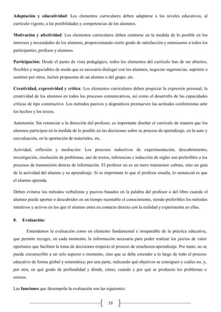 Adaptación y educatividad: Los elementos curriculares deben adaptarse a los niveles educativos, al
currículo vigente, a las posibilidades y competencias de los alumnos.
Motivación y afectividad: Los elementos curriculares deben centrarse en la medida de lo posible en los
intereses y necesidades de los alumnos, proporcionando cierto grado de satisfacción y entusiasmo a todos los
participantes, profesor y alumnos.
Participación: Desde el punto de vista pedagógico, todos los elementos del currículo han de ser abiertos,
flexibles y negociables de modo que es necesario dialogar con los alumnos, negociar sugerencias, suprimir o
sustituir por otros, incluir propuestas de un alumno o del grupo, etc.
Creatividad, expresividad y crítica: Los elementos curriculares deben propiciar la expresión personal, la
creatividad de los alumnos en todos los procesos comunicativos, así como el desarrollo de las capacidades
críticas de tipo constructivo. Los métodos pasivos y dogmáticos promueven las actitudes conformistas ante
los hechos y los textos.
Autonomía: Sin renunciar a la dirección del profesor, es importante diseñar el currículo de manera que los
alumnos participen en la medida de lo posible en las decisiones sobre su proceso de aprendizaje, en la auto y
coevaluación, en la aportación de materiales, etc.
Actividad, reflexión y mediación: Los procesos inductivos de experimentación, descubrimiento,
investigación, resolución de problemas, uso de textos, inferencias e inducción de reglas son preferibles a los
procesos de transmisión directa de información. El profesor no es un mero transmisor cultura, sino un guía
de la actividad del alumno y su aprendizaje. Si es importante lo que el profesor enseña, lo sustancial es que
el alumno aprenda.
Deben evitarse los métodos verbalistas y pasivos basados en la palabra del profesor o del libro cuando el
alumno puede aportar o descubridor en un tiempo razonable el conocimiento, siendo preferibles los métodos
intuitivos y activos en los que el alumno entra en contacto directo con la realidad y experimenta en ellas.
8.

Evaluación:
Entendemos la evaluación como un elemento fundamental e inseparable de la práctica educativa,

que permite recoger, en cada momento, la información necesaria para poder realizar los juicios de valor
oportunos que faciliten la toma de decisiones respecto al proceso de enseñanza-aprendizaje. Por tanto, no se
puede circunscribir a un solo aspecto o momento, sino que se debe extender a lo largo de todo el proceso
educativo de forma global y sistemática; por una parte, indicando qué objetivos se consiguen y cuáles no, y,
por otra, en qué grado de profundidad y dónde, cómo, cuándo y por qué se producen los problemas o
errores.
Las funciones que desempeña la evaluación son las siguientes:
23

 