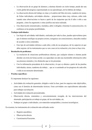 o La observación de un grupo de alumnos y alumnas durante un cierto tiempo, puede dar una
visión global del progreso experimentado en sus aprendizajes, de los hábitos de trabajo.
o La observación directa del trabajo en clase y el análisis del libro de texto, cuaderno de tareas,
de fichas individuales, actividades abiertas… proporcionan datos muy valiosos, sobre todo
cuando estas observaciones se hacen a partir de las respuestas que da el niño o niña a una
pregunta , cómo las argumenta o cómo justifica una tarea realizada.
o Una observación sistematizada y metódica, debe ir dirigida a fomentar la autocorrección y la
confianza en las propias posibilidades.
-

Trabajos individuales:
o Las hojas de actividades individuales, realizadas por toda la clase, pueden aprovecharse para
que el alumno rectifique sus propios errores, reorganice sus conocimientos y descubra medios
de acceder a otros contenidos.
o Este tipo de actividades informa a cada niño y niña de sus progresos, de los aspectos en que
debe mejorar, de los instrumentos que se van a usar en la evaluación y de cómo se hace ésta.

-

Resolución de problemas:
o La resolución de situaciones problemáticas abiertas, que cualquier alumno o alumna puede
abordar con éxito de forma acorde a su capacidad, nos dan una inestimable información sobre
sus procesos mentales y los obstáculos que se les presentan.
o Con la información procedente de la observación y la que se obtiene a partir de las pruebas
individuales, tareas, cuadernos de trabajo… que se va anotando en los progresos de cada niño
o niña en un momento determinado.

-

Pruebas específicas:
Es importante destacar las siguientes:
o Actividades de evaluación generales, dirigido a toda la clase, para los aspectos más objetivables,
como son el dominio de determinadas técnicas. Estas actividades son especialmente adecuadas
para trabajar coevaluación.
o Actividades de evaluación personalizadas.
o Observación directa, sistemática y convenientemente recogida, de las intervenciones del
alumnado, participación en trabajo en grupo, de las actividades, etc.
o Trabajos en grupo o individuales, con materiales manipulables y recursos tecnológicos.

En resumen, los instrumentos de evaluación más utilizados serán:
o Registro anecdótico.
o Observación directa.
o Cuestionarios/Encuestas.

27

 