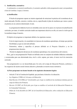 1. Justificación y normativa:
A continuación, se concreta la justificación y la normativa aplicable a dicha programación anual, correspondiente
al área de Castellano: Lengua y Literatura.

a) Justificación:
El hecho de programar supone un intento organizado de estructurar la práctica de la enseñanza de un
modo adecuado, flexible, concreto y realista, esto es, especificando el plan de enseñanza que vamos a poner
en práctica en un contexto determinado: el aula.
La programación didáctica ha de ser entendida como uno de los pasos en el proceso de planificación
curricular; por tanto, el modelo curricular tendrá una importancia decisiva en ella, así como la visión que de
la enseñanza tenga el maestro.
El objetivo de programar es importante debido a las siguientes razones:
-

Evita la improvisación y la casualidad en el proceso de enseñanza-aprendizaje, al tiempo que permite
flexibilidad, ya que no está todo definido.

-

Sistematiza, ordena y especifica el proceso definido en el Proyecto Educativo y en las
programaciones docentes.

-

Permite la adaptación del proceso de enseñanza-aprendizaje a las características del contexto.

Pero, ¿qué es una programación? Puede ser definida como un conjunto de unidades didácticas ordenadas
y secuenciadas para una determinada área, nivel o ciclo; supone, por tanto, el tercer nivel de concreción
curricular.
Esta programación va a ser desarrollada para 3er ciclo, de la etapa de Educación Primaria, conforme a
las exigencias de nuestro actual sistema educativo, plasmadas en nuestro marco normativo.
b) Para programar nos hemos basado en los siguientes documentos legales:
-

Artículo 27 de la Constitución Española, que proclama el derecho a la educación.

-

Ley Orgánica 2/2006, de 3 de mayo, de Educación.

-

Real Decreto 1513/2006, de 7 de diciembre, por el que se establecen las enseñanzas mínimas para la
etapa de Educación Primaria.

-

Decreto 111/2007, de 20 de julio, por el que se establece el currículo de la Educación Primaria en
la Comunidad Valenciana.

-

Orden de 13 de diciembre de 2007, de la Consellería de Educación, sobre evaluación en Educación
Primaria.

2

 