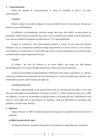2.

Contextualización:
Dentro del apartado de contextualización, se incluye la localidad, el centro y las aulas

específicamente.
Localidad
Nuestro colegio está situado en Bigastro. Es una localidad del sur de la provincia de Alicante que
cuenta con unos 6.500 habitantes.
Su población es principalmente autóctona aunque hace unos años recibió un gran número de
inmigrantes, dada la bonanza económica. Hoy en día, esta circunstancia se ha frenado en gran medida por la
crisis, aun así la población inmigrante asciende hasta el 17’8 % aproximadamente.
Aunque su economía ha sido tradicionalmente agrícola y cuenta con gran parte del territorio
destinado a ese uso, actualmente su población trabaja especialmente en el sector servicios y en los sectores
de la industria y la construcción; lo cual ha hecho que la crisis en la que actualmente nos encontramos haya
resentido mucho el tejido ocupacional de la zona.
El centro
El colegio

San José de Calasanz es un centro público que cuenta con 400 alumnos

aproximadamente. Es un centro de grandes dimensiones y abarca tres líneas en cada curso.
Cuenta con una plantilla de aproximadamente 30 profesores entre tutores, especialistas, etc. Además,
existen unas instalaciones modernas que han sido estrenadas hace 4 cursos: un amplio patio, gimnasio, aula
de informática, tutorías, aulas de música, de inglés, etc.
Las aulas de tercer ciclo
Por último, específicamente en las aulas del tercer ciclo, de cada curso hay tres clases y de en cada
clase hay matriculados aproximadamente 25 alumnos (12 niños y 13 niñas). Dentro de cada clase, el 80%
son españoles y el resto son de procedencia extranjera (árabes y de Europa del Este). Generalmente, todos
tienen un nivel medio-alto de conocimientos de castellano, siendo las dificultades de aprendizaje muy
puntuales y de relativa fácil solución.
3. Objetivos:
Según el Decreto 111/2007, los objetivos generales de etapa, ciclo y específicos de dicha área son los
siguientes:
a) Objetivos generales de etapa:
La Educación Primaria contribuirá a desarrollar en el alumnado las capacidades que les permitan:

3

 