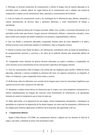 5. Participar en diversas situaciones de comunicación y utilizar la lengua oral de manera adecuada en la
actividad social y cultural, aplicar las reglas básicas de la comunicación oral y adoptar una actitud de
cooperación y respeto con los sentimientos, ideas, opiniones y conocimientos de los demás.
6. Usar los medios de comunicación social y las tecnologías de la información para obtener, interpretar y
valorar informaciones de diversos tipos y opiniones diferentes, y como instrumentos de trabajo y
aprendizaje.
7. Utilizar las destrezas básicas de la lengua (escuchar, hablar, leer, escribir y conversar) eficazmente en la
actividad escolar tanto para buscar, recoger, procesar información, elaborar y memorizar conceptos, como
para escribir textos propios del ámbito académico con iniciativa, responsabilidad y esfuerzo.
8. Leer con fluidez y entonación adecuadas, comprender distintos tipos de textos adaptados a la edad y
utilizar la lectura como medio para ampliar el vocabulario y fijar la ortografía correcta.
9. Utilizar la lectura como fuente de placer y de información, considerarla como un medio de aprendizaje y
de enriquecimiento personal, y acercarse a las obras de la tradición literaria para desarrollar hábitos de
lectura.
10. Comprender textos literarios de géneros diversos adecuados en cuanto a temática y complejidad, así
como iniciarse en los conocimientos de las convenciones específicas del lenguaje literario.
11. Usar los conocimientos sobre la lengua y las normas del uso lingüístico para escribir y hablar de forma
adecuada, coherente y correcta (cuidando la estructura del texto, los aspectos normativos, la caligrafía, el
orden y la limpieza), y para comprender textos orales y escritos.
12. Reflexionar sobre los diferentes usos sociales de las lenguas para evitar los estereotipos lingüísticos que
suponen juicios de valor y prejuicios de todo tipo.
13. Interpretar y traducir textos breves en situaciones que lo exijan y con varios propósitos comunicativos y
utilizar simultáneamente las lenguas del currículo como herramientas de información y de aprendizaje
teniendo en cuenta la competencia que se tiene en cada una.
14. Saber aprovechar, en la adquisición de una lengua, ciertas competencias conceptuales y estratégicas ya
aprendidas en el proceso de adquisición de las demás lenguas, así como usar las semejanzas y diferencias de
los códigos para clarificar algún punto conflictivo de la estructura, del significado o del uso.
4.

Competencias Básicas:
Según el Real Decreto 1513/2006, las competencias básicas a adquirir por los alumnos al final de la

etapa y, por tanto, a fomentar en tercer ciclo de primaria serán:

5

 