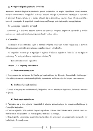 g) Competencia para aprender a aprender:
Aprender a aprender implica la conciencia, gestión y control de las propias capacidades y conocimientos
desde un sentimiento de competencia o eficacia personal. Incluye el pensamiento estratégico, la capacidad
de cooperar, de autoevaluarse y el manejo eficiente de un conjunto de recursos. Todo ello se desarrolla a
través de experiencias de aprendizaje conscientes y gratificantes, tanto individuales como colectivas.
h) Autonomía e iniciativa personal:
La autonomía y la iniciativa personal suponen ser capaz de imaginar, emprender, desarrollar y evaluar
acciones con creatividad, confianza, responsabilidad y sentido crítico.
5. Contenidos:
En relación a los contenidos, según la normativa vigente, se dividen en seis bloques que se exponen
diferenciados en contenidos conceptuales, procedimentales y actitudinales.
Es importante recalcar que la tipología de algunos de ellos se engloba en varios de los tres tipos de
contenidos. Por tanto, se indicarán mediante un asterisco (*).
Los contenidos son los siguientes:
Bloque 1. Las lenguas y los hablantes.
A. Contenidos conceptuales:
5. Conocimiento de las lenguas de España, su localización en las diferentes Comunidades Autónomas y
valoración positiva ante esta riqueza lingüística, evitando los prejuicios sobre las lenguas y sus hablantes.

B. Contenidos procedimentales:
7. Uso de un lenguaje no discriminatorio y respetuoso con las diferencias lingüísticas, culturales, étnicas o
de género.

C. Contenidos actitudinales:
2. Aceptación de la conveniencia y necesidad de alcanzar competencia en las lenguas cooficiales de la
Comunidad Valenciana.
4. Conciencia positiva de la variedad lingüística y cultural existente en el contexto social y escolar como una
manifestación enriquecedora a la cual se aporta y de la cual se participa.
6. Respeto por las sensaciones, las experiencias, las ideas, las opiniones y los conocimientos expresados por
los hablantes de otras lenguas.

7

 