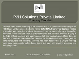 P2H Solutions Private Limited
                               Company Overview

Mumbai, India based company P2H Solutions Pvt. Ltd. promotes and manages its
F&B Retail venture under the brand name Cafe H&W, Share The Secrets, nestled
in Mumbai. With a tagline of ‘share the secrets’, this cozy cafe offers you the perfect
ambience to chit-chat and relax over refreshments. The cafe has invested majorly in
the R&D of food products and has introduced all new tasting branded food items on
their menu. Besides tea and coffee, the cafe serves vegetarian and non-vegetarian
sandwiches, rolls and desserts. The cafe has been designed as a unique one stop
experience over ecstatic coffee, finger licking fast food, with amazing ambiance and
thumping music.



  Mumbai, India |          Call:+91 7666127215 / 9324322704     | cafehnw@gmail.com
 