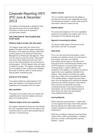 Corporate Reporting (INT)                              Syllabus rationale


(P2) June & December                                   This is a narrative explaining how the syllabus is
                                                       structured and how the main capabilities are linked.
2013                                                   The rationale also explains in further detail what the
                                                       examination intends to assess and why.
This syllabus and study guide is designed to help
with planning study and to provide detailed            Detailed syllabus
information on what could be assessed in
any examination session.                               This shows the breakdown of the main capabilities
                                                       (sections) of the syllabus into subject areas. This is
THE STRUCTURE OF THE SYLLABUS AND                      the blueprint for the detailed study guide.
STUDY GUIDE
                                                       Approach to examining the syllabus
Relational diagram of paper with other papers
                                                       This section briefly explains the structure of the
This diagram shows direct and indirect links           examination and how it is assessed.
between this paper and other papers preceding or
following it. Some papers are directly underpinned     Study Guide
by other papers such as Advanced Performance
Management by Performance Management. These            This is the main document that students, tuition
links are shown as solid line arrows. Other papers     providers and publishers should use as the basis of
only have indirect relationships with each other       their studies, instruction and materials.
such as links existing between the accounting and      Examinations will be based on the detail of the
auditing papers. The links between these are shown     study guide which comprehensively identifies what
as dotted line arrows. This diagram indicates where    could be assessed in any examination session.
you are expected to have underpinning knowledge        The study guide is a precise reflection and
and where it would be useful to review previous        breakdown of the syllabus. It is divided into sections
learning before undertaking study.                     based on the main capabilities identified in the
                                                       syllabus. These sections are divided into subject
Overall aim of the syllabus                            areas which relate to the sub-capabilities included
                                                       in the detailed syllabus. Subject areas are broken
This explains briefly the overall objective of the     down into sub-headings which describe the detailed
paper and indicates in the broadest sense the          outcomes that could be assessed in examinations.
capabilities to be developed within the paper.         These outcomes are described using verbs
                                                       indicating what exams may require students to
Main capabilities                                      demonstrate, and the broad intellectual level at
                                                       which these may need to be demonstrated
This paper’s aim is broken down into several main      (*see intellectual levels below).
capabilities which divide the syllabus and study
guide into discrete sections.                          Learning Materials


Relational diagram of the main capabilities            ACCA's Approved Learning Partner - content (ALP-
                                                       c) is the programme through which ACCA approves
This diagram illustrates the flows and links between   learning materials from high quality content
the main capabilities (sections) of the syllabus and   providers designed to support study towards ACCA’s
should be used as an aid to planning teaching and      qualifications.
learning in a structured way.
                                                       ACCA has one Platinum Approved Learning Partner
                                                       content which is BPP Learning Media. In addition,
                                                       there are a number of Gold Approved Learning
                                                       Partners - content.




                                                                                                                1
         © ACCA 2013 All rights reserved.
 