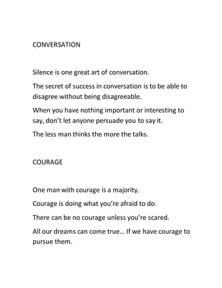 CONVERSATION
Silence is one great art of conversation.
The secret of success in conversation is to be able to
disagree without being disagreeable.
When you have nothing important or interesting to
say, don’t let anyone persuade you to say it.
The less man thinks the more the talks.
COURAGE
One man with courage is a majority.
Courage is doing what you’re afraid to do.
There can be no courage unless you’re scared.
All our dreams can come true… If we have courage to
pursue them.
 