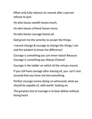 Effort only fully releases its reward after a person
refuses to quit.
He who looses wealth looses much;
He who looses a friend looses more;
He who looses courage looses all.
God grant me the serenity to accept the things.
I cannot change & courage to change the things I can
and the wisdom to know the difference!
Courage is something you can never loose! Because
Courage is something you Always Choose!
Courage is the ladder on which all the virtues mount.
If you still have courage after loosing all, you can’t rest
assured that you have not lost everything.
Perfect courage means doing un-witnessed, what we
should be capable of, with world looking on.
The greatest test of courage is to bear defeat without
losing heart.
 