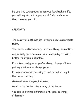 Be bold and courageous. When you look back on life,
you will regret the things you didn’t do much more
than the ones you did.
CREATIVITY
The beauty of all things lies in your ability to appreciate
them.
The more creative you are, the more things you notice.
Any activity becomes creative when you try to do it
better than you did it before.
If you keep doing what you’ve always done you’ll keep
getting what you’ve always gotten.
It takes a lot more creativity to find out what’s right
than what’s wrong.
Genius does not argue, it creates.
Don’t make the best the enemy of the better.
You can’t do things differently until you see things
differently.
 