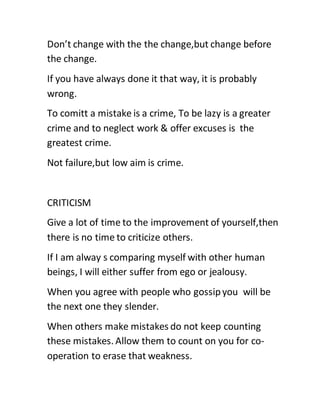 Don’t change with the the change,but change before
the change.
If you have always done it that way, it is probably
wrong.
To comitt a mistake is a crime, To be lazy is a greater
crime and to neglect work & offer excuses is the
greatest crime.
Not failure,but low aim is crime.
CRITICISM
Give a lot of time to the improvement of yourself,then
there is no time to criticize others.
If I am alway s comparing myself with other human
beings, I will either suffer from ego or jealousy.
When you agree with people who gossipyou will be
the next one they slender.
When others make mistakes do not keep counting
these mistakes. Allow them to count on you for co-
operation to erase that weakness.
 