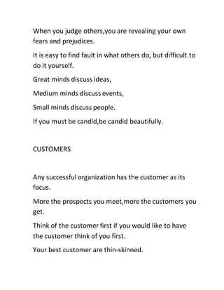 When you judge others,you are revealing your own
fears and prejudices.
It is easy to find fault in what others do, but difficult to
do it yourself.
Great minds discuss ideas,
Medium minds discuss events,
Small minds discuss people.
If you must be candid,be candid beautifully.
CUSTOMERS
Any successful organization has the customer as its
focus.
More the prospects you meet,more the customers you
get.
Think of the customer first if you would like to have
the customer think of you first.
Your best customer are thin-skinned.
 