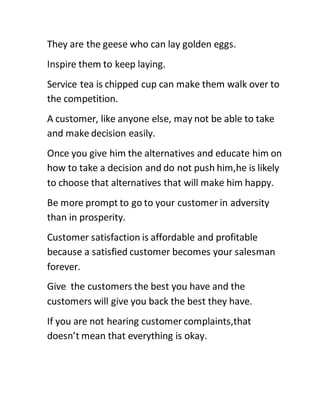 They are the geese who can lay golden eggs.
Inspire them to keep laying.
Service tea is chipped cup can make them walk over to
the competition.
A customer, like anyone else, may not be able to take
and make decision easily.
Once you give him the alternatives and educate him on
how to take a decision and do not push him,he is likely
to choose that alternatives that will make him happy.
Be more prompt to go to your customer in adversity
than in prosperity.
Customer satisfaction is affordable and profitable
because a satisfied customer becomes your salesman
forever.
Give the customers the best you have and the
customers will give you back the best they have.
If you are not hearing customer complaints,that
doesn’t mean that everything is okay.
 