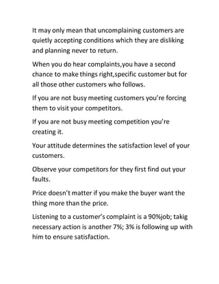 It may only mean that uncomplaining customers are
quietly accepting conditions which they are disliking
and planning never to return.
When you do hear complaints,you have a second
chance to make things right,specific customer but for
all those other customers who follows.
If you are not busy meeting customers you’re forcing
them to visit your competitors.
If you are not busy meeting competition you’re
creating it.
Your attitude determines the satisfaction level of your
customers.
Observe your competitors for they first find out your
faults.
Price doesn’t matter if you make the buyer want the
thing more than the price.
Listening to a customer’s complaint is a 90%job; takig
necessary action is another 7%; 3% is following up with
him to ensure satisfaction.
 