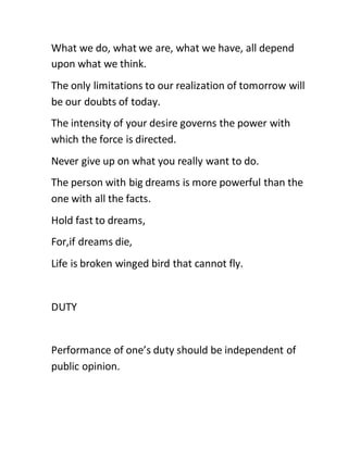What we do, what we are, what we have, all depend
upon what we think.
The only limitations to our realization of tomorrow will
be our doubts of today.
The intensity of your desire governs the power with
which the force is directed.
Never give up on what you really want to do.
The person with big dreams is more powerful than the
one with all the facts.
Hold fast to dreams,
For,if dreams die,
Life is broken winged bird that cannot fly.
DUTY
Performance of one’s duty should be independent of
public opinion.
 