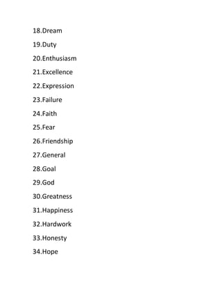 18.Dream
19.Duty
20.Enthusiasm
21.Excellence
22.Expression
23.Failure
24.Faith
25.Fear
26.Friendship
27.General
28.Goal
29.God
30.Greatness
31.Happiness
32.Hardwork
33.Honesty
34.Hope
 