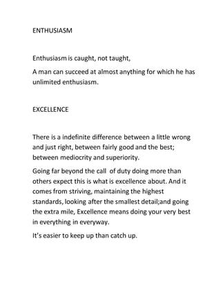 ENTHUSIASM
Enthusiasm is caught, not taught,
A man can succeed at almost anything for which he has
unlimited enthusiasm.
EXCELLENCE
There is a indefinite difference between a little wrong
and just right, between fairly good and the best;
between mediocrity and superiority.
Going far beyond the call of duty doing more than
others expect this is what is excellence about. And it
comes from striving, maintaining the highest
standards, looking after the smallest detail;and going
the extra mile, Excellence means doing your very best
in everything in everyway.
It’s easier to keep up than catch up.
 