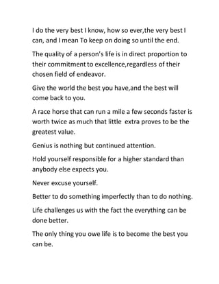 I do the very best I know, how so ever,the very best I
can, and I mean To keep on doing so until the end.
The quality of a person’s life is in direct proportion to
their commitmentto excellence,regardless of their
chosen field of endeavor.
Give the world the best you have,and the best will
come back to you.
A race horse that can run a mile a few seconds faster is
worth twice as much that little extra proves to be the
greatest value.
Genius is nothing but continued attention.
Hold yourself responsible for a higher standard than
anybody else expects you.
Never excuse yourself.
Better to do something imperfectly than to do nothing.
Life challenges us with the fact the everything can be
done better.
The only thing you owe life is to become the best you
can be.
 