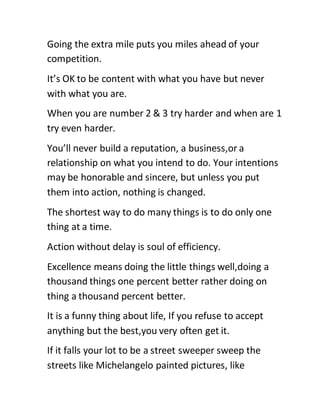 Going the extra mile puts you miles ahead of your
competition.
It’s OK to be content with what you have but never
with what you are.
When you are number 2 & 3 try harder and when are 1
try even harder.
You’ll never build a reputation, a business,or a
relationship on what you intend to do. Your intentions
may be honorable and sincere, but unless you put
them into action, nothing is changed.
The shortest way to do many things is to do only one
thing at a time.
Action without delay is soul of efficiency.
Excellence means doing the little things well,doing a
thousand things one percent better rather doing on
thing a thousand percent better.
It is a funny thing about life, If you refuse to accept
anything but the best,you very often get it.
If it falls your lot to be a street sweeper sweep the
streets like Michelangelo painted pictures, like
 